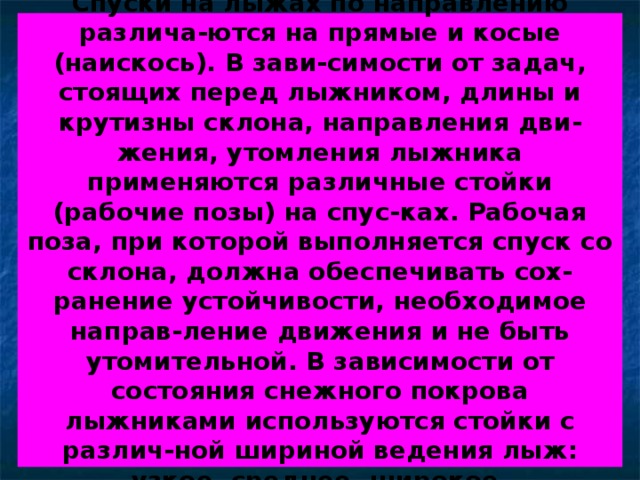 Спуски на лыжах по направлению различа-ются на прямые и косые (наискось). В зави-симости от задач, стоящих перед лыжником, длины и крутизны склона, направления дви-жения, утомления лыжника применяются различные стойки (рабочие позы) на спус-ках. Рабочая поза, при которой выполняется спуск со склона, должна обеспечивать сох-ранение устойчивости, необходимое направ-ление движения и не быть утомительной. В зависимости от состояния снежного покрова лыжниками используются стойки с различ-ной шириной ведения лыж: узкое, среднее, широкое. 