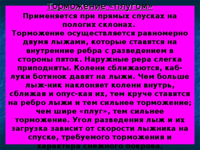 Торможение «плугом»  Применяется при прямых спусках на пологих склонах.  Торможение осуществляется равномерно двумя лыжами, которые ставятся на внутренние ребра с разведением в стороны пяток. Наружные рера слегка приподняты. Колени сближаются, каб-луки ботинок давят на лыжи. Чем больше лыж-ник наклоняет колени внутрь, сближая и опус-кая их, тем круче ставятся на ребро лыжи и тем сильнее торможение; чем шире «плуг», тем сильнее торможение. Угол разведения лыж и их загрузка зависит от скорости лыжника на спуске, требуемого торможения и характера снежного покрова. 