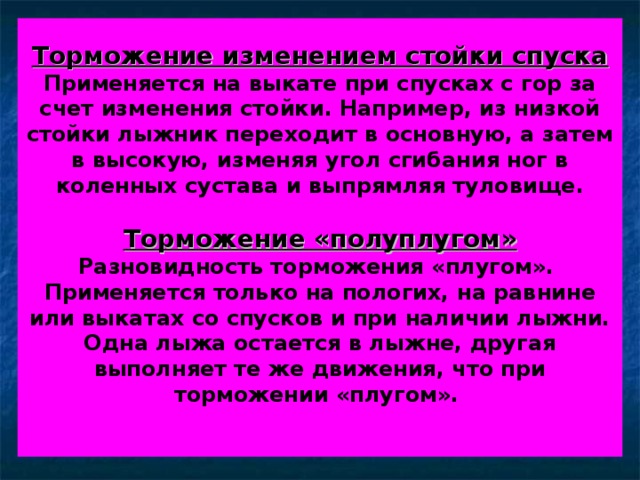 Торможение изменением стойки спуска  Применяется на выкате при спусках с гор за счет изменения стойки. Например, из низкой стойки лыжник переходит в основную, а затем в высокую, изменяя угол сгибания ног в коленных сустава и выпрямляя туловище.   Торможение «полуплугом»  Разновидность торможения «плугом».  Применяется только на пологих, на равнине или выкатах со спусков и при наличии лыжни. Одна лыжа остается в лыжне, другая выполняет те же движения, что при торможении «плугом».    