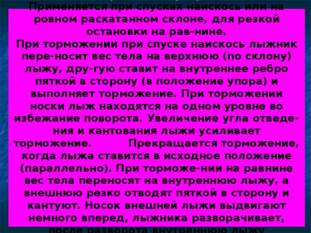 Торможение упором  Применяется при спусках наискось или на ровном раскатанном склоне, для резкой остановки на рав-нине.  При торможении при спуске наискось лыжник пере-носит вес тела на верхнюю (по склону) лыжу, дру-гую ставит на внутреннее ребро пяткой в сторону (в положение упора) и выполняет торможение. При торможении носки лыж находятся на одном уровне во избежание поворота. Увеличение угла отведе-ния и кантования лыжи усиливает торможение. Прекращается торможение, когда лыжа ставится в исходное положение (параллельно). При торможе-нии на равнине вес тела переносят на внутреннюю лыжу, а внешнюю резко отводят пяткой в сторону и кантуют. Носок внешней лыжи выдвигают немного вперед, лыжника разворачивает, после разворота внутреннюю лыжу приставляют к внешней. 