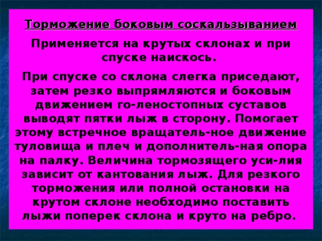 Торможение боковым соскальзыванием   Применяется на крутых склонах и при спуске наискось.   При спуске со склона слегка приседают, затем резко выпрямляются и боковым движением го-леностопных суставов выводят пятки лыж в сторону. Помогает этому встречное вращатель-ное движение туловища и плеч и дополнитель-ная опора на палку. Величина тормозящего уси-лия зависит от кантования лыж. Для резкого торможения или полной остановки на крутом склоне необходимо поставить лыжи поперек склона и круто на ребро.  