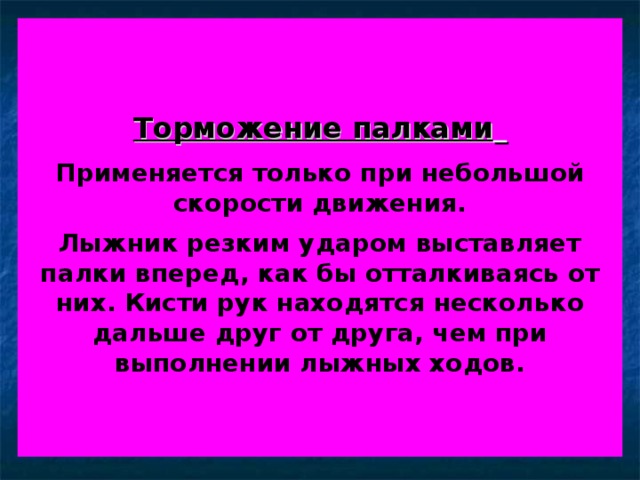 Торможение палками    Применяется только при небольшой скорости движения.   Лыжник резким ударом выставляет палки вперед, как бы отталкиваясь от них. Кисти рук находятся несколько дальше друг от друга, чем при выполнении лыжных ходов. 