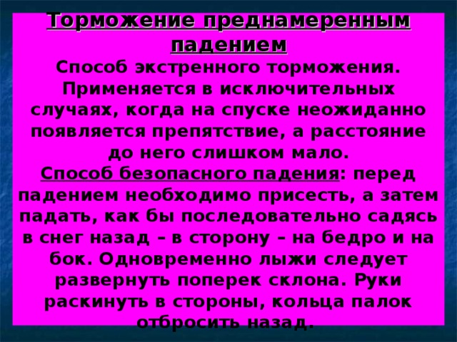Торможение преднамеренным падением  Способ экстренного торможения.  Применяется в исключительных случаях, когда на спуске неожиданно появляется препятствие, а расстояние до него слишком мало.  Способ безопасного падения : перед падением необходимо присесть, а затем падать, как бы последовательно садясь в снег назад – в сторону – на бедро и на бок. Одновременно лыжи следует развернуть поперек склона. Руки раскинуть в стороны, кольца палок отбросить назад. 