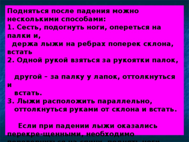 Подняться после падения можно несколькими способами:  1. Сесть, подогнуть ноги, опереться на палки и,  держа лыжи на ребрах поперек склона, встать  2. Одной рукой взяться за рукоятки палок,  другой – за палку у лапок, оттолкнуться и  встать.  3. Лыжи расположить параллельно,  оттолкнуться руками от склона и встать.     Если при падении лыжи оказались перекре-щенными, необходимо перевернуться на спину, поднять ноги вверх и привести лыжи в норма-льное положение. Затем перевернуться на бок, расположить лыжи поперек склона и встать. 