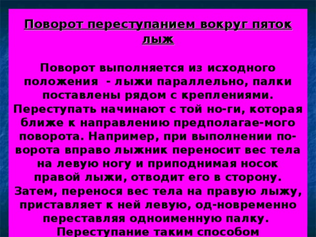       Поворот переступанием вокруг пяток лыж   Поворот выполняется из исходного положения - лыжи параллельно, палки поставлены рядом с креплениями. Переступать начинают с той но-ги, которая ближе к направлению предполагае-мого поворота. Например, при выполнении по-ворота вправо лыжник переносит вес тела на левую ногу и приподнимая носок правой лыжи, отводит его в сторону. Затем, перенося вес тела на правую лыжу, приставляет к ней левую, од-новременно переставляя одноименную палку. Переступание таким способом выполняется до нужного угла поворота. Пятки лыж не отрыва-ются от снега. 