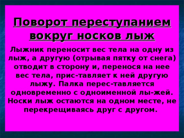 Поворот переступанием вокруг носков лыж   Лыжник переносит вес тела на одну из лыж, а другую (отрывая пятку от снега) отводит в сторону и, перенося на нее вес тела, прис-тавляет к ней другую лыжу. Палка перес-тавляется одновременно с одноименной лы-жей. Носки лыж остаются на одном месте, не перекрещиваясь друг с другом.   