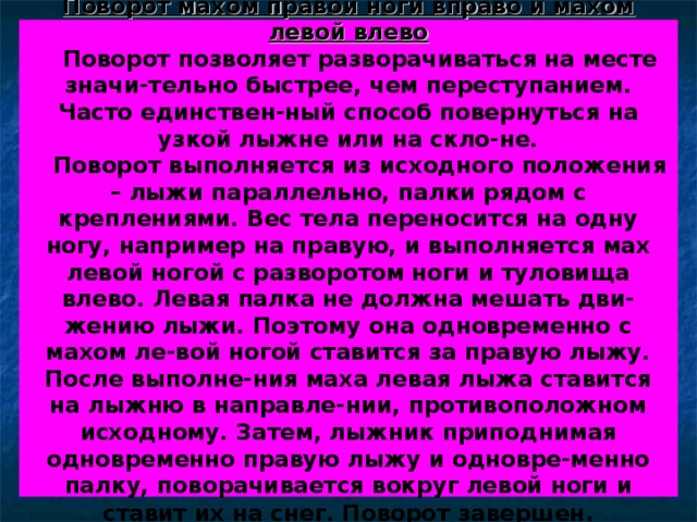 Поворот махом правой ноги вправо и махом левой влево  Поворот позволяет разворачиваться на месте значи-тельно быстрее, чем переступанием. Часто единствен-ный способ повернуться на узкой лыжне или на скло-не.  Поворот выполняется из исходного положения – лыжи параллельно, палки рядом с креплениями. Вес тела переносится на одну ногу, например на правую, и выполняется мах левой ногой с разворотом ноги и туловища влево. Левая палка не должна мешать дви-жению лыжи. Поэтому она одновременно с махом ле-вой ногой ставится за правую лыжу. После выполне-ния маха левая лыжа ставится на лыжню в направле-нии, противоположном исходному. Затем, лыжник приподнимая одновременно правую лыжу и одновре-менно палку, поворачивается вокруг левой ноги и ставит их на снег. Поворот завершен . 