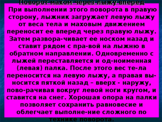 Поворот махом через лыжу вперед  При выполнении этого поворота в правую сторону, лыжник загружает левую лыжу от веса тела и маховым движением переносит ее вперед через правую лыжу. Затем развора-чивает ее носком назад и ставит рядом с пра-вой на лыжню в обратном направлении. Одновременно с лыжей переставляется и од-ноименная (левая) палка. После этого вес те-ла переносится на левую лыжу, а правая вы-носится пяткой назад – вверх - наружу, пово-рачивая вокруг левой ноги кругом, и ставится на снег. Хорошая опора на палки позволяет сохранить равновесие и облегчает выполне-ние сложного по технике поворота. 