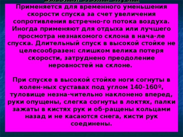 Высокая стойка спуска  Применяется для временного уменьшения скорости спуска за счет увеличения сопротивления встречно-го потока воздуха. Иногда применяют для отдыха или лучшего просмотра незнакомого склона в нача-ле спуска. Длительный спуск в высокой стойке не целесообразен: слишком велика потеря скорости, затруднено преодоление неровностей на склоне.   При спуске в высокой стойке ноги согнуты в колен-ных суставах под углом 140-160 º , туловище незна-чительно наклонено вперед, руки опущены, слегка согнуты в локтях, палки зажаты в кистях рук и об-ращены кольцами назад и не касаются снега, кисти рук соединены.    