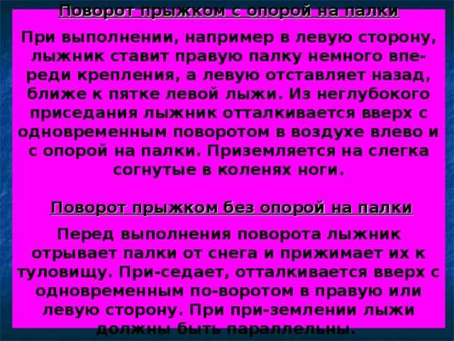   Поворот прыжком с опорой на палки   При выполнении, например в левую сторону, лыжник ставит правую палку немного впе-реди крепления, а левую отставляет назад, ближе к пятке левой лыжи. Из неглубокого приседания лыжник отталкивается вверх с одновременным поворотом в воздухе влево и с опорой на палки. Приземляется на слегка согнутые в коленях ноги.    Поворот прыжком без опорой на палки   Перед выполнения поворота лыжник отрывает палки от снега и прижимает их к туловищу. При-седает, отталкивается вверх с одновременным по-воротом в правую или левую сторону. При при-землении лыжи должны быть параллельны.    