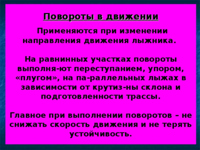 Повороты в движении    Применяются при изменении направления движения лыжника.    На равнинных участках повороты выполня-ют переступанием, упором, «плугом», на па-раллельных лыжах в зависимости от крутиз-ны склона и подготовленности трассы.    Главное при выполнении поворотов – не снижать скорость движения и не терять устойчивость. 