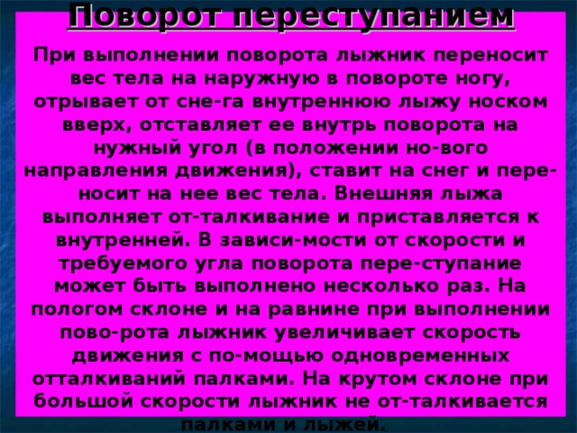 Поворот переступанием   При выполнении поворота лыжник переносит вес тела на наружную в повороте ногу, отрывает от сне-га внутреннюю лыжу носком вверх, отставляет ее внутрь поворота на нужный угол (в положении но-вого направления движения), ставит на снег и пере-носит на нее вес тела. Внешняя лыжа выполняет от-талкивание и приставляется к внутренней. В зависи-мости от скорости и требуемого угла поворота пере-ступание может быть выполнено несколько раз. На пологом склоне и на равнине при выполнении пово-рота лыжник увеличивает скорость движения с по-мощью одновременных отталкиваний палками. На крутом склоне при большой скорости лыжник не от-талкивается палками и лыжей.  