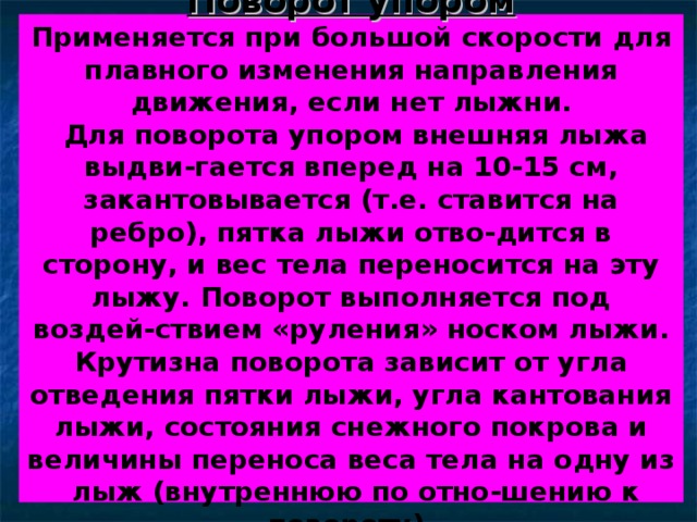 Поворот упором  Применяется при большой скорости для плавного изменения направления движения, если нет лыжни.  Для поворота упором внешняя лыжа выдви-гается вперед на 10-15 см, закантовывается (т.е. ставится на ребро), пятка лыжи отво-дится в сторону, и вес тела переносится на эту лыжу. Поворот выполняется под воздей-ствием «руления» носком лыжи. Крутизна поворота зависит от угла отведения пятки лыжи, угла кантования лыжи, состояния снежного покрова и величины переноса веса тела на одну из лыж (внутреннюю по отно-шению к повороту). 