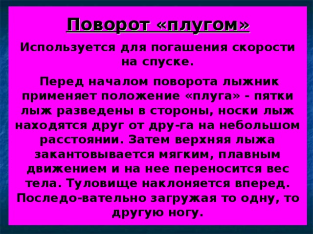 Поворот «плугом»   Используется для погашения скорости на спуске.    Перед началом поворота лыжник применяет положение «плуга» - пятки лыж разведены в стороны, носки лыж находятся друг от дру-га на небольшом расстоянии. Затем верхняя лыжа закантовывается мягким, плавным движением и на нее переносится вес тела. Туловище наклоняется вперед. Последо-вательно загружая то одну, то другую ногу. 