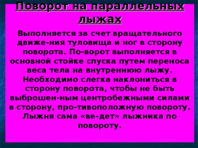 Поворот на параллельных  лыжах   Выполняется за счет вращательного движе-ния туловища и ног в сторону поворота. По-ворот выполняется в основной стойке спуска путем переноса веса тела на внутреннюю лыжу. Необходимо слегка наклониться в сторону поворота, чтобы не быть выброшен-ным центробежными силами в сторону, про-тивоположную повороту. Лыжня сама «ве-дет» лыжника по повороту.    