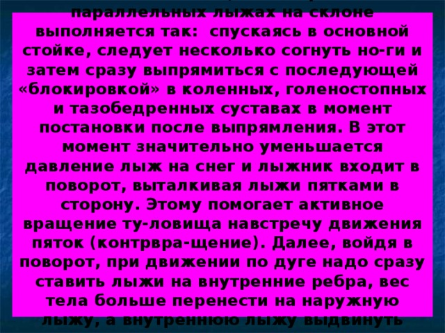 Если лыжни нет, то поворот на параллельных лыжах на склоне выполняется так: спускаясь в основной стойке, следует несколько согнуть но-ги и затем сразу выпрямиться с последующей «блокировкой» в коленных, голеностопных и тазобедренных суставах в момент постановки после выпрямления. В этот момент значительно уменьшается давление лыж на снег и лыжник входит в поворот, выталкивая лыжи пятками в сторону. Этому помогает активное вращение ту-ловища навстречу движения пяток (контрвра-щение). Далее, войдя в поворот, при движении по дуге надо сразу ставить лыжи на внутренние ребра, вес тела больше перенести на наружную лыжу, а внутреннюю лыжу выдвинуть неско-лько вперед. 