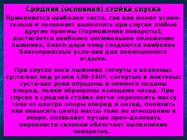 Средняя (основная) стойка спуска Применяется наиболее часто, так как менее утоми-тельна и позволяет выполнять при спуске любые другие приемы (торможения повороты); достигается наиболее оптимальное положение лыжника, благо-даря чему создаются наиболее благоприятные усло-вия для полноценного отдыха.  При спуске ноги лыжника согнуты в коленных суста-вах под углом 120-140 º , согнутые в локтевых суста-вах руки опущены и немного поданы вперед, палки обращены кольцами назад. При спуске в средней стойке легче переносить массу тела от центра опоры вперед и назад, понизить или повысить центр массы тела по отношению к опоре, позволяет лучше прео-долевать неровности склонаи облегчает выполнение поворотов. 