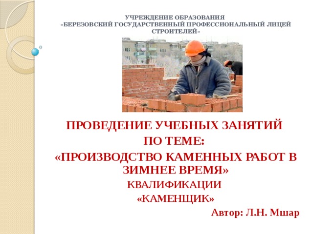 Учреждение образования  «Березовский государственный профессиональный лицей строителей» ПРОВЕДЕНИЕ УЧЕБНЫХ ЗАНЯТИЙ ПО ТЕМЕ: «ПРОИЗВОДСТВО КАМЕННЫХ РАБОТ В ЗИМНЕЕ ВРЕМЯ» КВАЛИФИКАЦИИ «КАМЕНЩИК» Автор: Л.Н. Мшар 