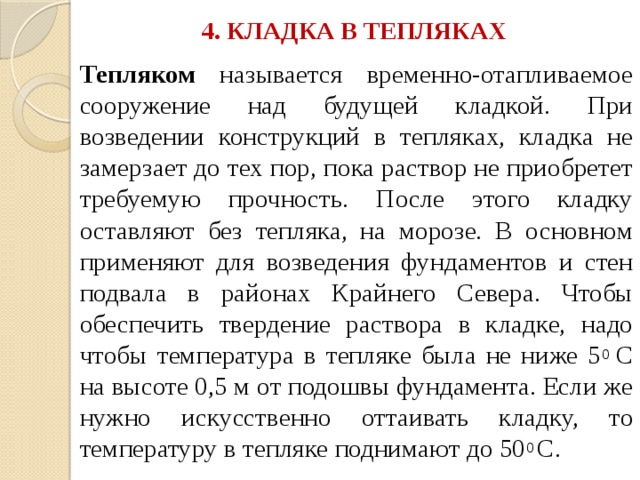 4. КЛАДКА В ТЕПЛЯКАХ   Тепляком называется временно-отапливаемое сооружение над будущей кладкой. При возведении конструкций в тепляках, кладка не замерзает до тех пор, пока раствор не приобретет требуемую прочность. После этого кладку оставляют без тепляка, на морозе. В основном применяют для возведения фундаментов и стен подвала в районах Крайнего Севера. Чтобы обеспечить твердение раствора в кладке, надо чтобы температура в тепляке была не ниже 5 0 С на высоте 0,5 м от подошвы фундамента. Если же нужно искусственно оттаивать кладку, то температуру в тепляке поднимают до 50 0 С. 
