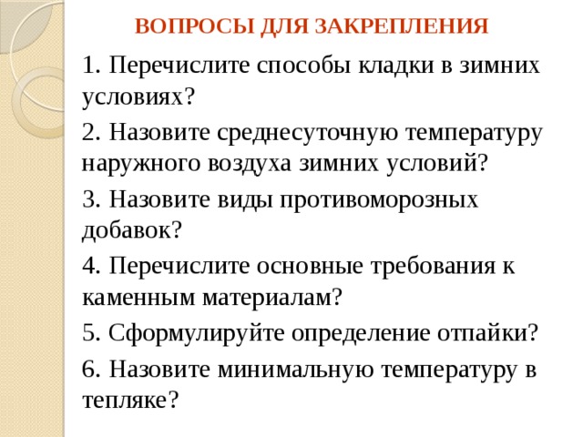 ВОПРОСЫ ДЛЯ ЗАКРЕПЛЕНИЯ 1. Перечислите способы кладки в зимних условиях? 2. Назовите среднесуточную температуру наружного воздуха зимних условий? 3. Назовите виды противоморозных добавок? 4. Перечислите основные требования к каменным материалам? 5. Сформулируйте определение отпайки? 6. Назовите минимальную температуру в тепляке? 