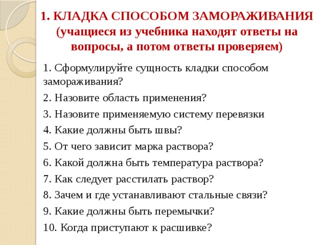  1. КЛАДКА СПОСОБОМ ЗАМОРАЖИВАНИЯ (учащиеся из учебника находят ответы на вопросы, а потом ответы проверяем)   1. Сформулируйте сущность кладки способом замораживания? 2. Назовите область применения? 3. Назовите применяемую систему перевязки 4. Какие должны быть швы? 5. От чего зависит марка раствора? 6. Какой должна быть температура раствора? 7. Как следует расстилать раствор? 8. Зачем и где устанавливают стальные связи? 9. Какие должны быть перемычки? 10. Когда приступают к расшивке? 