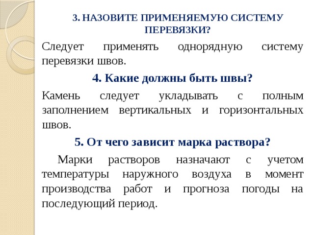 3. НАЗОВИТЕ ПРИМЕНЯЕМУЮ СИСТЕМУ ПЕРЕВЯЗКИ?   Следует применять однорядную систему перевязки швов. 4. Какие должны быть швы? Камень следует укладывать с полным заполнением вертикальных и горизонтальных швов. 5. От чего зависит марка раствора?  Марки растворов назначают с учетом температуры наружного воздуха в момент производства работ и прогноза погоды на последующий период. 