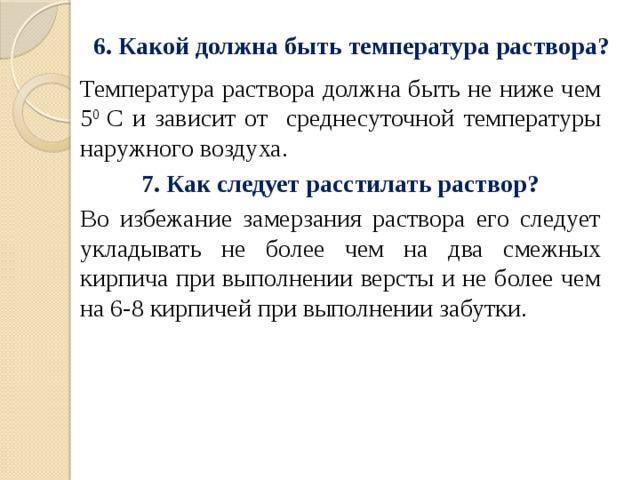 6. Какой должна быть температура раствора?   Температура раствора должна быть не ниже чем 5 0 С и зависит от среднесуточной температуры наружного воздуха. 7. Как следует расстилать раствор? Во избежание замерзания раствора его следует укладывать не более чем на два смежных кирпича при выполнении версты и не более чем на 6-8 кирпичей при выполнении забутки. 