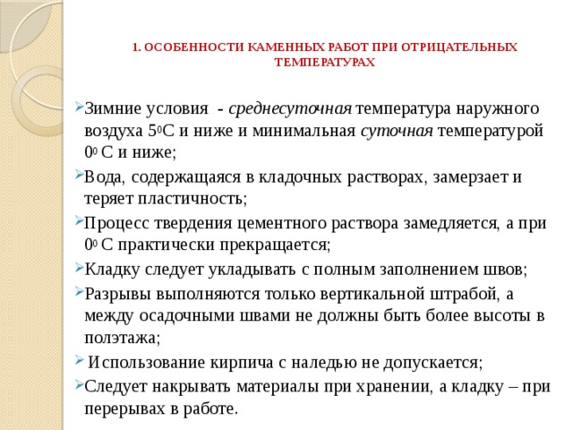  1. ОСОБЕННОСТИ КАМЕННЫХ РАБОТ ПРИ ОТРИЦАТЕЛЬНЫХ ТЕМПЕРАТУРАХ    Зимние условия - среднесуточная температура наружного воздуха 5 0 С и ниже и минимальная суточная температурой 0 0 С и ниже; Вода, содержащаяся в кладочных растворах, замерзает и теряет пластичность; Процесс твердения цементного раствора замедляется, а при 0 0 С практически прекращается; Кладку следует укладывать с полным заполнением швов; Разрывы выполняются только вертикальной штрабой, а между осадочными швами не должны быть более высоты в полэтажа;  Использование кирпича с наледью не допускается; Следует накрывать материалы при хранении, а кладку – при перерывах в работе. 