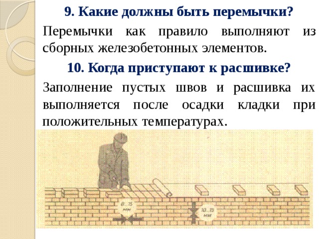 9. Какие должны быть перемычки? Перемычки как правило выполняют из сборных железобетонных элементов. 10. Когда приступают к расшивке? Заполнение пустых швов и расшивка их выполняется после осадки кладки при положительных температурах. 