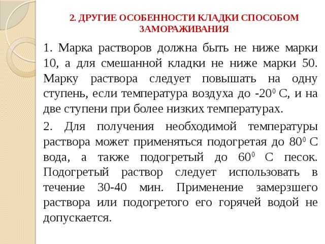 2. ДРУГИЕ ОСОБЕННОСТИ КЛАДКИ СПОСОБОМ ЗАМОРАЖИВАНИЯ   1. Марка растворов должна быть не ниже марки 10, а для смешанной кладки не ниже марки 50. Марку раствора следует повышать на одну ступень, если температура воздуха до -20 0 С, и на две ступени при более низких температурах. 2. Для получения необходимой температуры раствора может применяться подогретая до 80 0 С вода, а также подогретый до 60 0 С песок. Подогретый раствор следует использовать в течение 30-40 мин. Применение замерзшего раствора или подогретого его горячей водой не допускается. 