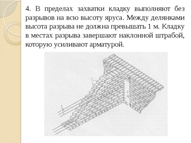 4. В пределах захватки кладку выполняют без разрывов на всю высоту яруса. Между делянками высота разрыва не должна превышать 1 м. Кладку в местах разрыва завершают наклонной штрабой, которую усиливают арматурой. 