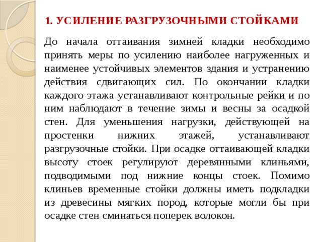 1. УСИЛЕНИЕ РАЗГРУЗОЧНЫМИ СТОЙКАМИ До начала оттаивания зимней кладки необходимо принять меры по усилению наиболее нагруженных и наименее устойчивых элементов здания и устранению действия сдвигающих сил. По окончании кладки каждого этажа устанавливают контрольные рейки и по ним наблюдают в течение зимы и весны за осадкой стен. Для уменьшения нагрузки, действующей на простенки нижних этажей, устанавливают разгрузочные стойки. При осадке оттаивающей кладки высоту стоек регулируют деревянными клиньями, подводимыми под нижние концы стоек. Помимо клиньев временные стойки должны иметь подкладки из древесины мягких пород, которые могли бы при осадке стен сминаться поперек волокон.   