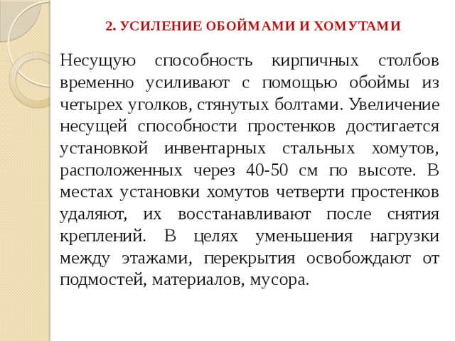 2. УСИЛЕНИЕ ОБОЙМАМИ И ХОМУТАМИ   Несущую способность кирпичных столбов временно усиливают с помощью обоймы из четырех уголков, стянутых болтами. Увеличение несущей способности простенков достигается установкой инвентарных стальных хомутов, расположенных через 40-50 см по высоте. В местах установки хомутов четверти простенков удаляют, их восстанавливают после снятия креплений. В целях уменьшения нагрузки между этажами, перекрытия освобождают от подмостей, материалов, мусора. 