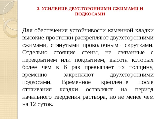 3. УСИЛЕНИЕ ДВУСТОРОННИМИ СЖИМАМИ И ПОДКОСАМИ   Для обеспечения устойчивости каменной кладки высокие простенки раскрепляют двухсторонними сжимами, стянутыми проволочными скрутками. Отдельно стоящие стены, не связанные с перекрытием или покрытием, высота которых более чем в 6 раз превышает их толщину, временно закрепляют двухсторонними подкосами. Временное крепление после оттаивания кладки оставляют на период начального твердения раствора, но не менее чем на 12 суток. 
