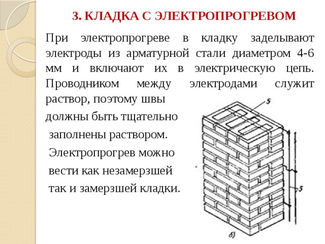 3. КЛАДКА С ЭЛЕКТРОПРОГРЕВОМ   При электропрогреве в кладку заделывают электроды из арматурной стали диаметром 4-6 мм и включают их в электрическую цепь. Проводником между электродами служит раствор, поэтому швы должны быть тщательно  заполнены раствором.  Электропрогрев можно  вести как незамерзшей  так и замерзшей кладки. 