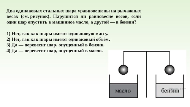 Два оди­на­ко­вых стальных шара урав­но­ве­ше­ны на ры­чаж­ных весах (см. рисунок). На­ру­шит­ся ли рав­но­ве­сие весов, если один шар опу­стить в ма­шин­ное масло, а другой — в бензин?   1) Нет, так как шары имеют оди­на­ко­вую массу. 2) Нет, так как шары имеют оди­на­ко­вый объём. 3) Да — пе­ре­ве­сит шар, опу­щен­ный в бензин. 4) Да — пе­ре­ве­сит шар, опу­щен­ный в масло. 