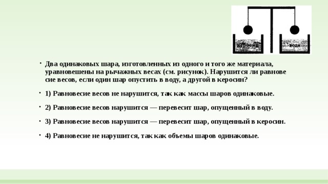 Два оди­на­ко­вых шара, из­го­тов­лен­ных из од­но­го и того же материала, урав­но­ве­ше­ны на ры­чаж­ных весах (см. рисунок). На­ру­шит­ся ли рав­но­ве­сие весов, если один шар опу­стить в воду, а дру­гой в керосин? 1) Рав­но­ве­сие весов не нарушится, так как массы шаров одинаковые. 2) Рав­но­ве­сие весов на­ру­шит­ся — пе­ре­ве­сит шар, опу­щен­ный в воду. 3) Рав­но­ве­сие весов на­ру­шит­ся — пе­ре­ве­сит шар, опу­щен­ный в керосин. 4) Рав­но­ве­сие не нарушится, так как объ­е­мы шаров одинаковые. 