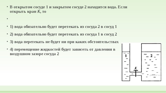 В открытом сосуде 1 и закрытом сосуде 2 находится вода. Если открыть кран  К , то   1) вода обязательно будет перетекать из сосуда 2 в сосуд 1 2) вода обязательно будет перетекать из сосуда 1 в сосуд 2 3) вода перетекать не будет ни при каких обстоятельствах 4) перемещение жидкостей будет зависеть от давления в воздушном зазоре сосуда 2  