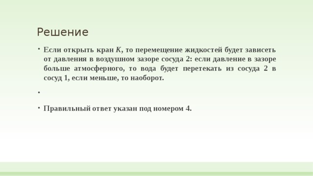 Решение Если открыть кран  К , то перемещение жидкостей будет зависеть от давления в воздушном зазоре сосуда 2: если давление в зазоре больше атмосферного, то вода будет перетекать из сосуда 2 в сосуд 1, если меньше, то наоборот.   Правильный ответ указан под номером 4.  