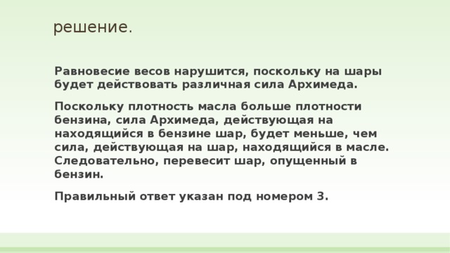 решение.   Равновесие весов нарушится, поскольку на шары будет действовать различная сила Архимеда. Поскольку плотность масла больше плотности бензина, сила Архимеда, действующая на находящийся в бензине шар, будет меньше, чем сила, действующая на шар, находящийся в масле. Следовательно, перевесит шар, опущенный в бензин. Правильный ответ указан под номером 3. 