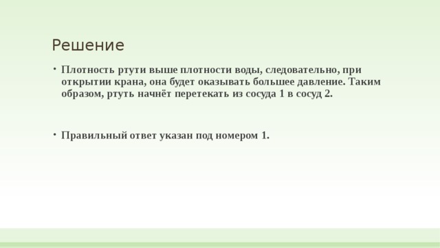 Решение Плотность ртути выше плотности воды, следовательно, при открытии крана, она будет оказывать большее давление. Таким образом, ртуть начнёт перетекать из сосуда 1 в сосуд 2.  Правильный ответ указан под номером 1. 