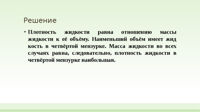 Решение Плотность жид­ко­сти равна от­но­ше­нию массы жидкости к её объёму. Наи­мень­ший объём имеет жид­кость в четвёртой мензурке. Масса жид­ко­сти во всех слу­ча­ях равна, следовательно, плот­ность жид­ко­сти в четвёртой мен­зур­ке наибольшая.   