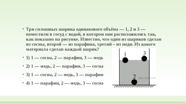 Три сплошных шарика одинакового объёма — 1, 2 и 3 — поместили в сосуд с водой, в котором они расположились так, как показано на рисунке. Известно, что один из шариков сделан из сосны, второй — из парафина, третий – из меди. Из какого материала сделан каждый шарик? 1) 1 — сосна, 2 — парафин, 3 — медь 2) 1 — медь, 2 — парафин, 3 — сосна 3) 1 — сосна, 2 — медь, 3 — парафин 4) 1 — парафин, 2 — медь, 3 — сосна 