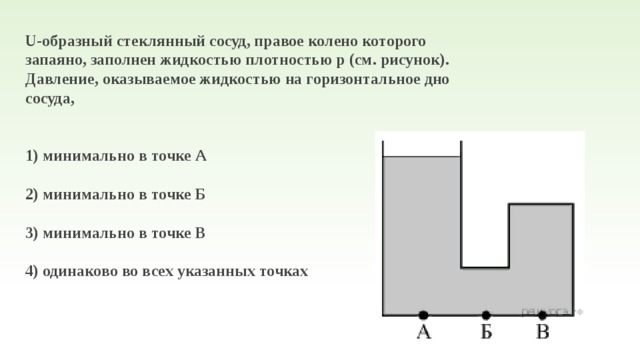 U-образный стеклянный сосуд, правое колено которого запаяно, заполнен жидкостью плотностью р (см. рисунок). Давление, оказываемое жидкостью на горизонтальное дно сосуда,   1) минимально в точке А  2) минимально в точке Б  3) минимально в точке В  4) одинаково во всех указанных точках 
