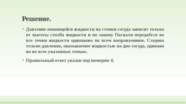 Решение. Давление по­ко­я­щей­ся жидкости на стен­ки сосуда за­ви­сит только от вы­со­ты столба жид­ко­сти и по за­ко­ну Паскаля передаётся во все точки жид­ко­сти одинаково по всем направлениям. Сле­до­ва­тель­но давление, ока­зы­ва­е­мое жидкостью на дно сосуда, оди­на­ко­во во всех ука­зан­ных точках. Правильный ответ указан под номером 4. 