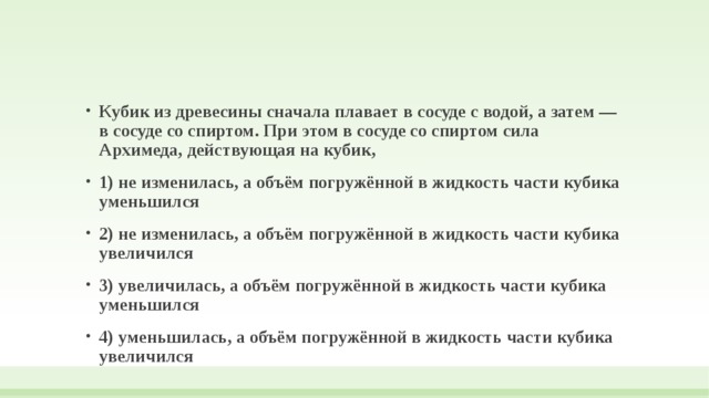 Кубик из древесины сначала плавает в сосуде с водой, а затем — в сосуде со спиртом. При этом в сосуде со спиртом сила Архимеда, действующая на кубик, 1) не изменилась, а объём погружённой в жидкость части кубика уменьшился 2) не изменилась, а объём погружённой в жидкость части кубика увеличился 3) увеличилась, а объём погружённой в жидкость части кубика уменьшился 4) уменьшилась, а объём погружённой в жидкость части кубика увеличился 