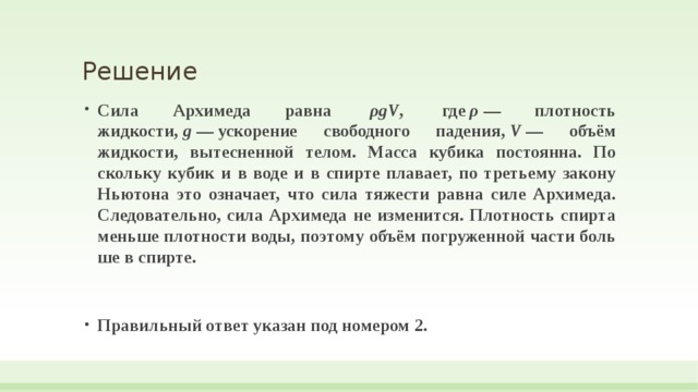Решение Сила Ар­хи­ме­да равна   ρgV ,  где  ρ  — плот­ность жидкости,  g  — ускорение сво­бод­но­го падения,  V  — объём жидкости, вы­тес­нен­ной телом. Масса ку­би­ка постоянна. По­сколь­ку кубик и в воде и в спир­те плавает, по третьему за­ко­ну Нью­то­на это означает, что сила тя­же­сти равна силе Архимеда. Следовательно, сила Ар­хи­ме­да не изменится. Плот­ность спир­та мень­ше плот­но­сти воды, по­это­му объём по­гру­жен­ной части боль­ше в спирте.  Правильный ответ указан под номером 2.  