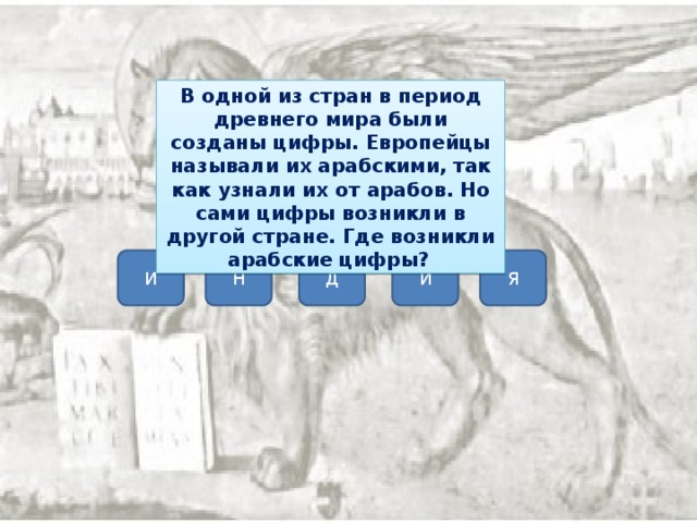 В одной из стран в период древнего мира были созданы цифры. Европейцы называли их арабскими, так как узнали их от арабов. Но сами цифры возникли в другой стране. Где возникли арабские цифры?   И Н Д И Я 