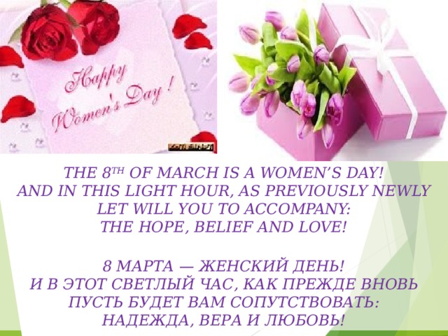 The 8 th of March is a women’s day!  And in this light hour, as previously newly  Let will You to accompany:  The Hope, Belief and Love!  8 марта — женский день!  И в этот светлый час, как прежде вновь  Пусть будет Вам сопутствовать:  Надежда, Вера и Любовь! 