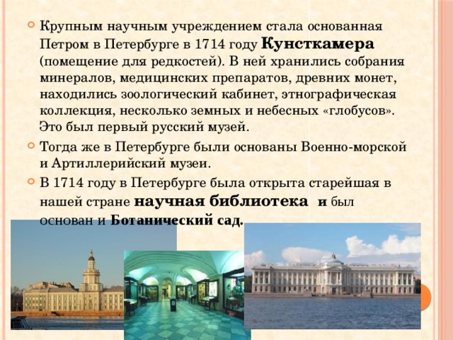 Крупным научным учреждением стала основанная Петром в Петербурге в 1714 году Кунсткамера  (помещение для редкостей). В ней хранились собрания минералов, медицинских препаратов, древних монет, находились зоологический кабинет, этнографическая коллекция, несколько земных и небесных «глобусов». Это был первый русский музей. Тогда же в Петербурге были основаны Военно-морской и Артиллерийский музеи. В 1714 году в Петербурге была открыта старейшая в нашей стране научная библиотека и был основан и Ботанический сад.  